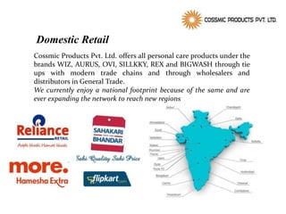 Domestic Retail
Cossmic Products Pvt. Ltd. offers all personal care products under the
brands WIZ, AURUS, OVI, SILLKKY, REX and BIGWASH through tie
ups with modern trade chains and through wholesalers and
distributors in General Trade.
We currently enjoy a national footprint because of the same and are
ever expanding the network to reach new regions
 