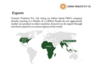 Exports
Cossmic Products Pvt. Ltd. being an Indian based FMCG company
already catering to a Market of 1.5 Billion People do not aggressively
market our product to other countries, however we do export through
merchant exporters to various regions of the world.
 