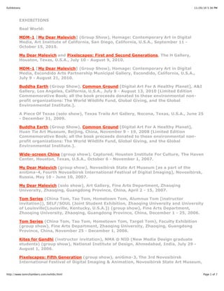 11/20/10 5:36 PMExhibitions
Page 1 of 7http://www.tomrchambers.com/exhibs.html
EXHIBITIONS
Real World:
MDM-1 [My Dear Malevich] (Group Show), Homage: Contemporary Art in Digital
Media, Art Institute of California, San Diego, California, U.S.A., September 11 -
October 15, 2010.
My Dear Malevich and Pixelscapes: First and Second Generations, The H Gallery,
Houston, Texas, U.S.A., July 10 - August 9, 2010.
MDM-1 [My Dear Malevich] (Group Show), Homage: Contemporary Art in Digital
Media, Escondido Arts Partnership Municipal Gallery, Escondido, California, U.S.A.,
July 9 - August 21, 2010.
Buddha Earth (Group Show), Common Ground [Digital Art For A Healthy Planet], A&I
Gallery, Los Angeles, California, U.S.A., July 8 - August 13, 2010 [Limited Edition
Commemorative Book; all the book proceeds donated to these environmental non-
profit organizations: The World Wildlife Fund, Global Giving, and the Global
Environmental Institute.].
A Piece Of Texas (solo show), Texas Trails Art Gallery, Nocona, Texas, U.S.A., June 25
- December 31, 2009.
Buddha Earth (Group Show), Common Ground [Digital Art For A Healthy Planet],
Huan Tie Art Museum, Beijing, China, November 9 - 19, 2008 [Limited Edition
Commemorative Book; all the book proceeds donated to these environmental non-
profit organizations: The World Wildlife Fund, Global Giving, and the Global
Environmental Institute.].
Wide-screen China (group show), Captured, Houston Institute For Culture, The Haven
Center, Houston, Texas, U.S.A., October 6 - November 1, 2007.
My Dear Malevich (group show), Novosibirsk State Art Museum [as a part of the
aniGma-4, Fourth Novosibirsk International Festival of Digital Imaging], Novosibirsk,
Russia, May 10 - June 10, 2007.
My Dear Malevich (solo show), Art Gallery, Fine Arts Department, Zhaoqing
University, Zhaoqing, Guangdong Province, China, April 2 - 15, 2007.
Tom Series (China Tom, Tao Tom, Hometown Tom, Alumnus Tom [instructor
invitation]), SELF/SOUL (Joint Student Exhibition, Zhaoqing University and University
of Louisville[Louisville, Kentucky, U.S.A.]) (group show), Fine Arts Department,
Zhaoqing University, Zhaoqing, Guangdong Province, China, December 1 - 25, 2006.
Tom Series (China Tom, Tao Tom, Hometown Tom, Target Tom), Faculty Exhibition
(group show), Fine Arts Department, Zhaoqing University, Zhaoqing, Guangdong
Province, China, November 25 - December 1, 2006.
Kites for Gandhi (instructor invitation), NMA @ NID (New Media Design graduate
students) (group show), National Institute of Design, Ahmedabad, India, July 29 -
August 1, 2006.
Pixelscapes: Fifth Generation (group show), aniGma-3, The 3rd Novosibirsk
International Festival of Digital Imaging & Animation, Novosibirsk State Art Museum,
 