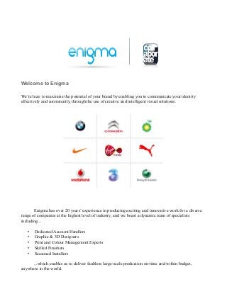 Welcome to Enigma

We’re here to maximise the potential of your brand by enabling you to communicate your identity
effectively and consistently, through the use of creative and intelligent visual solutions.




       Enigma has over 20 years’ experience in producing exciting and innovative work for a diverse
range of companies at the highest level of industry, and we boast a dynamic team of specialists
including...

   •   Dedicated Account Handlers
   •   Graphic & 3D Designers
   •   Print and Colour Management Experts
   •   Skilled Finishers
   •   Seasoned Installers

      ...which enables us to deliver faultless large-scale production on-time and within budget,
anywhere in the world.
 