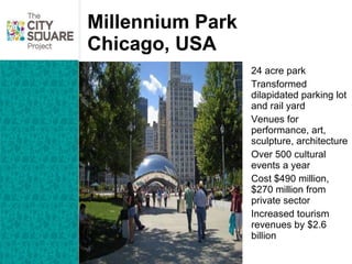 Millennium Park Chicago, USA 24 acre park Transformed dilapidated parking lot and rail yard Venues for performance, art, sculpture, architecture Over 500 cultural events a year Cost $490 million, $270 million from private sector Increased tourism revenues by $2.6 billion 