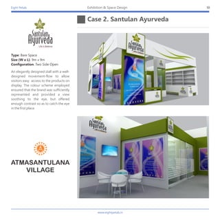 Eight Petals
Case 2. Santulan Ayurveda
10Exhibition & Space Design
Type: Bare Space
Size (W x L): 9m x 9m
Configuration: Two Side Open
An elegantly designed stall with a well-
designed movement-flow to allow
visitors easy access to the products on
display. The colour scheme employed
ensured that the brand was sufficiently
represented and provided a view
soothing to the eye, but offered
enough contrast so as to catch the eye
in the first place.
ATMASANTULANA
VILLAGE
www.eightpetals.in
 