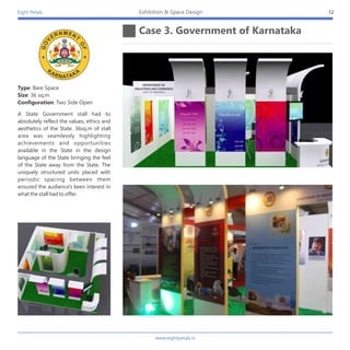 Eight Petals
Case 3. Government of Karnataka
12Exhibition & Space Design
Type: Bare Space
Size: 36 sq,m
Configuration: Two Side Open
A State Government stall had to
absolutely reflect the values, ethics and
aesthetics of the State. 36sq.m of stall
area was seamlessly highlighting
achievements and opportunities
available in the State in the design
language of the State bringing the feel
of the State away from the State. The
uniquely structured units placed with
periodic spacing between them
ensured the audience's keen interest in
what the stall had to offer.
www.eightpetals.in
 