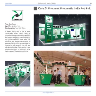 Eight Petals
Case 5. Pneumax Pneumatic India Pvt. Ltd.
16Exhibition & Space Design
It always turns out to be a good
combination when clients have an
innovative display mechanism and it is
well supported by the stand design. A
big inviting stall with huge walls, LED
branding and spaces demarcated in
green and white. With ample space for
viewers to walk around the stall and
take a good look at the products, it was
a true masterpiece to have right up at
the entrance of the exhibition dome.
Type: Bare Space
Size (W x L): 6m x 9m
Configuration: Two Side Open
www.eightpetals.in
 