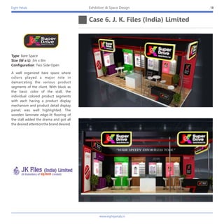 Eight Petals
Case 6. J. K. Files (India) Limited
18Exhibition & Space Design
A well organized bare space where
colors played a major role in
demarcating the various product
segments of the client. With black as
the basic color of the stall, the
individual colored product segments
with each having a product display
mechanism and product detail display
panel; was well highlighted. The
wooden laminate edge-lit flooring of
the stall added the drama and got all
the desired attention the brand desired.
Type: Bare Space
Size (W x L): 3m x 8m
Configuration: Two Side Open
www.eightpetals.in
 