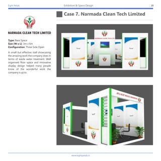 Eight Petals
Case 7. Narmada Clean Tech Limited
20Exhibition & Space Design
A small but effective stall showcasing
the amazing work the company does in
terms of waste water treatment. Well
organised floor space and innovative
display design helped many people
know of the wonderful work the
company is up to.
Type: Bare Space
Size (W x L): 3m x 6m
Configuration: Three Side Open
www.eightpetals.in
 