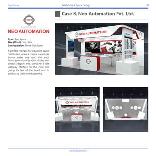 Eight Petals
Case 8. Neo Automation Pvt. Ltd.
22Exhibition & Space Design
A perfect example for equalized space
distribution when it comes to multiple
brands under one roof. With each
brand given equal graphic display and
product display area, using the 3 side
walkway interface to the most and
giving the feel of the brand and its
product up close to the passer by.
Type: Bare Space
Size (W x L): 3m x 6m
Configuration: Three Side Open
NEO AUTOMATION
www.eightpetals.in
 