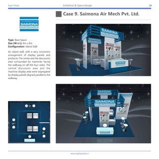 Eight Petals
Case 9. Saimona Air Mech Pvt. Ltd.
24Exhibition & Space Design
An island stall, with a very concentric
arrangement of display panels and
products. The center was the discussion
area surrounded by machines facing
the walkway on all the four sides. The
central discussion area and the
machine display area were segregated
by display panels aligned parallel to the
walkway.
Type: Bare Space
Size (W x L): 6m x 6m
Configuration: Island Stall
www.eightpetals.in
 