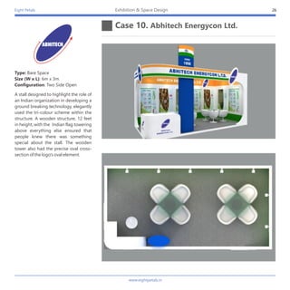 Eight Petals
Case 10. Abhitech Energycon Ltd.
26Exhibition & Space Design
A stall designed to highlight the role of
an Indian organization in developing a
ground breaking technology, elegantly
used the tri-colour scheme within the
structure. A wooden structure, 12 feet
in height, with the Indian flag towering
above everything else ensured that
people knew there was something
special about the stall. The wooden
tower also had the precise oval cross-
section of the logo's oval element.
Type: Bare Space
Size (W x L): 6m x 3m
Configuration: Two Side Open
www.eightpetals.in
 