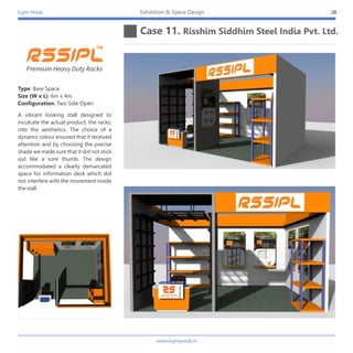 Eight Petals
Case 11. Risshim Siddhim Steel India Pvt. Ltd.
28Exhibition & Space Design
A vibrant looking stall designed to
inculcate the actual product, the racks,
into the aesthetics. The choice of a
dynamic colour ensured that it received
attention and by choosing the precise
shade we made sure that it did not stick
out like a sore thumb. The design
accommodated a clearly demarcated
space for information desk which did
not interfere with the movement inside
the stall.
Type: Bare Space
Size (W x L): 6m x 4m
Configuration: Two Side Open
Premium Heavy Duty Racks
www.eightpetals.in
 