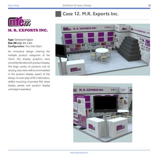 Eight Petals
Case 12. M.R. Exports Inc.
30Exhibition & Space Design
An innovative design catering the
multiple product categories of the
client, the display graphics were
smoothly blended with product display.
The large variety of products and its
varying sizes were well accommodated
in the product display aspect of the
design. A smart play of M.S. fabrication,
skillful mounting of printed PVC sheet
display panels and product display
units kept it seamless!
Type: Octonorm Space
Size (W x L): 4m x 6m
Configuration: Two Side Open
M. R. EXPORTS INC.
www.eightpetals.in
 