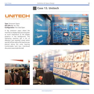 Eight Petals
www.eightpetals.in
Case 13. Unitech
32Exhibition & Space Design
A big octonorm space where the
machine on display had just to be given
as much importance as the display
graphics in the background. The
operating machine got a lot of
attention and standing crowd which
was left off the stall as the machine was
placed along the aisle, leaving
comfortable and less interfered
discussion area inside the stall.
Type: Octonorm Space
Size (W x L): 3m x 9m
Configuration: Two Side Open
 