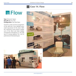 Eight Petals
Case 14. Flow
33Exhibition & Space Design
Smooth as water was the arrangement
of the stall and it just satisfied every
small requirement of the client. With
the interesting visual product display
unit of the client and clean display
arrangement extended by us, the stall
was an inviting platform for a lot of
potential and interested buyers
Type: Octonorm Space
Size (W x L): 3m x 6m
Configuration: Two Side Open
www.eightpetals.in
 