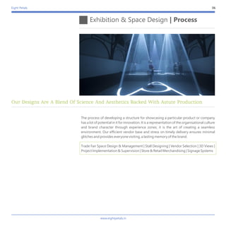 Eight Petals
The process of developing a structure for showcasing a particular product or company
has a lot of potential in it for innovation. It is a representation of the organisational culture
and brand character through experience zones; it is the art of creating a seamless
environment. Our efficient vendor base and stress on timely delivery ensures minimal
glitches and provides everyone visiting, a lasting memory of the brand.
Trade Fair Space Design & Management | Stall Designing | Vendor Selection | 3D Views |
Project Implementation & Supervision | Store & Retail Merchandising | Signage Systems
Exhibition & Space Design | Process
06
Our Designs Are A Blend Of Science And Aesthetics Backed With Astute Production
www.eightpetals.in
 