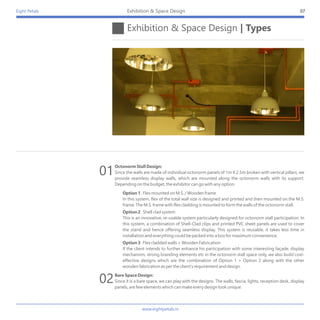 Eight Petals
Octonorm Stall Design:
Since the walls are made of individual octonorm panels of 1m X 2.5m broken with vertical pillars, we
provide seamless display walls, which are mounted along the octonorm walls with its support.
Depending on the budget, the exhibitor can go with any option.
Option 1 : Flex mounted on M.S. / Wooden frame
In this system, flex of the total wall size is designed and printed and then mounted on the M.S.
frame. The M.S. frame with flex cladding is mounted to form the walls of the octonorm stall.
Option 2 : Shell clad system
This is an innovative, re-usable system particularly designed for octonorm stall participation. In
this system, a combination of Shell-Clad clips and printed PVC sheet panels are used to cover
the stand and hence offering seamless display. This system is reusable, it takes less time in
installation and everything could be packed into a box for maximum convenience.
Option 3 : Flex cladded walls + Wooden Fabrication
If the client intends to further enhance his participation with some interesting façade, display
mechanism, strong branding elements etc in the octonorm stall space only, we also build cost-
effective designs which are the combination of Option 1 + Option 2 along with the other
wooden fabrication as per the client's requirement and design.
Bare Space Design:
Since it is a bare space, we can play with the designs. The walls, fascia, lights, reception desk, display
panels, are few elements which can make every design look unique.
Exhibition & Space Design | Types
07Exhibition & Space Design
01
02
www.eightpetals.in
 