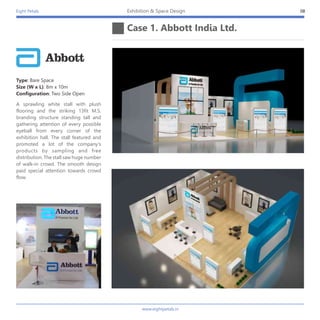 Eight Petals
Case 1. Abbott India Ltd.
08Exhibition & Space Design
Type: Bare Space
Size (W x L): 8m x 10m
Configuration: Two Side Open
A sprawling white stall with plush
flooring and the striking 13fit M.S.
branding structure standing tall and
gathering attention of every possible
eyeball from every corner of the
exhibition hall. The stall featured and
promoted a lot of the company's
products by sampling and free
distribution. The stall saw huge number
of walk-in crowd. The smooth design
paid special attention towards crowd
flow.
www.eightpetals.in
 