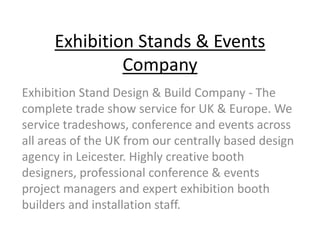 Exhibition Stands & Events
Company
Exhibition Stand Design & Build Company - The
complete trade show service for UK & Europe. We
service tradeshows, conference and events across
all areas of the UK from our centrally based design
agency in Leicester. Highly creative booth
designers, professional conference & events
project managers and expert exhibition booth
builders and installation staff.
 