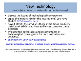 New Technology
         How is digital cinema production affecting the film industry?

• discuss the issues of technological convergence
• argue the importance for the institution(s) you have
  studied (WT, Cinema City, Vue…)
• how it affects the products those institutions produce/
  distribute/ exhibit and how audiences consume these
  products
• evaluate the advantages and disadvantages of
  technological convergence for both institution and
  audience.
• comment on your own experience
 GIVE THE MINI ESSAY A NEW TITLE. IT SHOULD DISCUSS MORE THAN DIGITAL CINEMA.

The best answers usually consider the internet and the affects of this or deal with
          how the British film industry spans across a number of platforms.
 