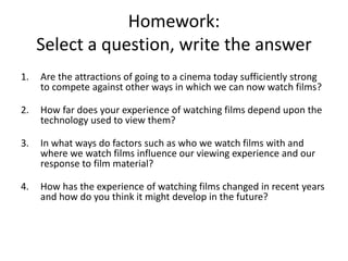 Homework:
     Select a question, write the answer
1.   Are the attractions of going to a cinema today sufficiently strong
     to compete against other ways in which we can now watch films?

2.   How far does your experience of watching films depend upon the
     technology used to view them?

3.   In what ways do factors such as who we watch films with and
     where we watch films influence our viewing experience and our
     response to film material?

4.   How has the experience of watching films changed in recent years
     and how do you think it might develop in the future?
 