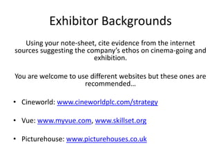 Exhibitor Backgrounds
   Using your note-sheet, cite evidence from the internet
sources suggesting the company’s ethos on cinema-going and
                         exhibition.

You are welcome to use different websites but these ones are
                     recommended…

• Cineworld: www.cineworldplc.com/strategy

• Vue: www.myvue.com, www.skillset.org

• Picturehouse: www.picturehouses.co.uk
 