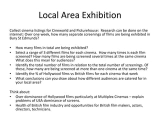 Local Area Exhibition
Collect cinema listings for Cineworld and Picturehouse: Research can be done on the
internet: Over one week, how many separate screenings of films are being exhibited in
Bury St Edmunds?

•   How many films in total are being exhibited?
•   Select a range of 3 different films for each cinema. How many times is each film
    screened? How many films are being screened several times at the same cinema
    What does this mean for audiences?
•   Identify the total number of films in relation to the total number of screenings. Of
    these, how many are being screened at more than one cinema at the same time?
•   Identify the % of Hollywood films vs British films for each cinema that week
•   What conclusions can you draw about how different audiences are catered for in
    your local area?

Think about:
• Over dominance of Hollywood films particularly at Multiplex Cinemas – explain
   problems of USA dominance of screens.
• Health of British film industry and opportunities for British film makers, actors,
   directors, technicians.
 