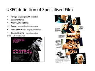 UKFC definition of Specialised Film
•   Foreign language with subtitles
•   Documentaries
•   Archive/classic films
•   Genre - more difficult to categorise
•   Hook or USP - less easy to summarise
•   Cinematic style - more innovative
UKFC = UK Film Council
 