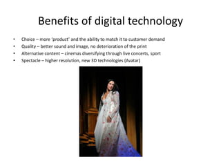 Benefits of digital technology
•   Choice – more ‘product’ and the ability to match it to customer demand
•   Quality – better sound and image, no deterioration of the print
•   Alternative content – cinemas diversifying through live concerts, sport
•   Spectacle – higher resolution, new 3D technologies (Avatar)
 