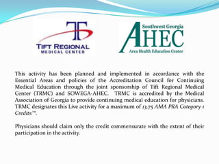 This activity has been planned and implemented in accordance with the
Essential Areas and policies of the Accreditation Council for Continuing
Medical Education through the joint sponsorship of Tift Regional Medical
Center (TRMC) and SOWEGA-AHEC. TRMC is accredited by the Medical
Association of Georgia to provide continuing medical education for physicians.
TRMC designates this Live activity for a maximum of 13.75 AMA PRA Category 1
Credits™.
Physicians should claim only the credit commensurate with the extent of their
participation in the activity.
 
