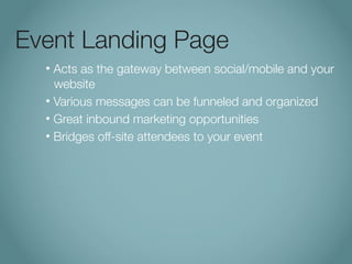 Event Landing Page
  • Acts as the gateway between social/mobile and your
    website
  • Various messages can be funneled and organized

  • Great inbound marketing opportunities

  • Bridges off-site attendees to your event
 