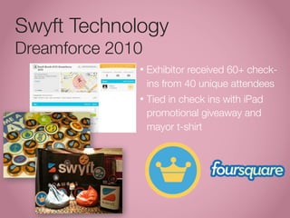 Swyft Technology
Dreamforce 2010
              •   Exhibitor received 60+ check-
                  ins from 40 unique attendees
              •   Tied in check ins with iPad
                  promotional giveaway and
                  mayor t-shirt
 