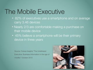 The Mobile Executive
  •  82% of executives use a smartphone and on average
    carry 3.46 devices
  • Nearly 2/3 are comfortable making a purchase on
    their mobile device
  • 45% believe a smartphone will be their primary
    device in three years


      Source: Fobres Insights “The Untethered
      Executive: Business Information in the age of
      mobility” October 2010
 