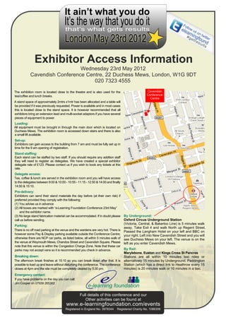 It ain’t what you do
                                      It’s the way that you do it                                                          Fo
                                                                                                                          ele llow us
                                      that’s what gets results                                                               arn on
                                                                                                                             # g ingf twitte
                                                                                                                                  e t r ou r
                                                                                                                                       e s nd
                                                                                                                                          ul
                                                                                                                                         ts



                Exhibitor Access Information
                               Wednesday 23rd May 2012
            Cavendish Conference Centre, 22 Duchess Mews, London, W1G 9DT
                                    020 7323 4555
The exhibition room is located close to the theatre and is also used for the                       Cavendish
tea/coffee and lunch breaks.                                                                       Conference
                                                                                                     Centre
A stand space of approximately 2mtrs x1mtr has been allocated and a table will
be provided if it was previously requested. Power is available and in most cases
this is located close to the stand space. It is however recommended that all
exhibitors bring an extension lead and multi-socket adaptors if you have several
pieces of equipment to power.
Loading:
All equipment must be brought in through the main door which is located on
Duchess Mews. The exhibition room is accessed down stairs and there is also
a small lift available.
Set-up:
Exhibitors can gain access to the building from 7 am and must be fully set up in
time for the 9 am opening of registration.
Stand staffing:
Each stand can be staffed by two staff. If you should require any addition staff
they will need to register as delegates. We have created a special exhibitor
delegate rate of £123. Please contact us if you wish to book any tickets at this
rate.
Delegate access:
Tea, coffee & lunch are served in the exhibition room and you will have access
to the delegates between 9:00 & 10:00 - 10:55 - 11:15 - 12:50 & 14:00 and finally
14:50 & 15:10.
Pre-delivery:
Exhibitors can send their stand materials the day before (at their own risk) if
preferred provided they comply with the following:
(1) You advise us in advance
(2) All boxes are marked with “e-Learning Foundation Conference 23rd May”
    and the exhibitor name.
(3) No large stand fabrication material can be accommodated. If in doubt please     By Underground:
call us before sending.                                                             Oxford Circus Underground Station
                                                                                    (Victoria, Central, & Bakerloo Line) is 5 minutes walk
Parking:
                                                                                    away. Take Exit 4 and walk North up Regent Street.
There is no off road parking at the venue and the wardens are very hot. There is    Passed the Langham Hotel on your left and BBC on
however some Pay & Display parking available outside the Conference Centre;         your right. Left into New Cavendish Street and you will
otherwise there are NCP car parks, as listed below, all within 5 minutes walk of    see Duchess Mews on your left. The venue is on the
the venue at Weymouth Mews, Chandos Street and Cavendish Square. Please             left as you enter Cavendish Mews.
note that this venue is within the Congestion Charge Zone. Note that these car
parks may not accept vans so it is recommended you check in advance.            By Rail:
                                                                                Marylebone, Euston and Kings Cross St Pancras
Breaking down:                                                                  Stations are all within 10 minutes taxi rides or
The afternoon break finishes at 15:10 so you can break down after that. It is alternatively 15 minutes by Underground. Paddington
possible to load up and leave without disturbing the conference. The conference Station (which has a direct link to Heathrow every 15
closes at 4pm and the site must be completely cleared by 5:30 pm.               minutes) is 20 minutes walk or 10 minutes in a taxi.
Emergency contact:
If you have problems on the day you can call:
Jim Cooper on 07939 265302
                                                        e-learning foundation
                                                 Full details of this conference and our
                                                    Other activities can be found at
                                       www.e-learningfoundation.com/events
                                       Registered in England No. 3978344      Registered Charity No. 1086306
 