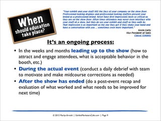 When
should education
take place?
© 2013 Marlys Arnold | ExhibitMarketersCafe.com | Page 9
It’s an ongoing process:
• In the weeks and months leading up to the show (how to
attract and engage attendees, what is acceptable behavior in the
booth, etc.)
• During the actual event (conduct a daily debrief with team
to motivate and make midcourse corrections as needed)
• After the show has ended (do a post-event recap and
evaluation of what worked and what needs to be improved for
next time)
“Your exhibit and your staff ARE the face of your company on the show ﬂoor.
Professional-looking displays and professional-looking staffers present your
brand as a professional brand. Never have ﬁrst impressions been so critical as
they are on the show ﬂoor. Often times attendees may never even interface with
your staff at a show, but they do see your exhibit and staff as they walk by.
That impression is as important as the one they get if they shake your hand and
have a conversation with you ... sometimes even more important.”
Kevin Carty
Vice President of Sales
Classic Exhibits
 