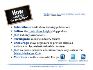 How
can I join
the revolution?
© 2013 Marlys Arnold | ExhibitMarketersCafe.com | Page 11
• Subscribe to trade show industry publications
• Follow the Trade Show Insights blog/podcast
• Join industry associations
• Participate in online industry forums
• Encourage show organizers to provide classes &
webinars led by professional exhibit trainers
• Join an online exhibitor education community, such as the
Exhibit Marketers Café
• Continue the discussion with Marlys
“Now there are even fewer excuses for exhibitors to not be better
educated.” ~ Marlys Arnold
@ImageSpecialist @ImageSpecialist @MarlysArnold
 