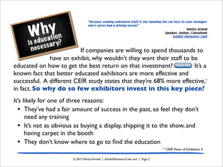 Why
is education
necessary?
© 2013 Marlys Arnold | ExhibitMarketersCafe.com | Page 2
If companies are willing to spend thousands to
have an exhibit, why wouldn’t they want their staff to be
educated on how to get the best return on that investment? It’s a
known fact that better educated exhibitors are more effective and
successful. A different CEIR study states that they’re 68% more effective,*
in fact. So why do so few exhibitors invest in this key piece?
It’s likely for one of three reasons:
• They’ve had a fair amount of success in the past, so feel they don’t
need any training
• It’s not as obvious as buying a display, shipping it to the show, and
having carpet in the booth
• They don’t know where to go to ﬁnd the education
Tweet this!
“Because sending untrained staff is like handing the car keys to your teenager
who’s never had a driving lesson!”
Marlys Arnold
Speaker, Author, Consultant
Exhibit Marketers Café
* CEIR Power of Exhibitions II
 