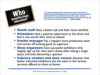 Who
benefits from
education?
© 2013 Marlys Arnold | ExhibitMarketersCafe.com | Page 4
“My original comment about turning teens loose [with the keys]
without a [single] driving lesson was a comparison to having staffers
in the booth who are uneducated on the ﬁner points of how to
effectively work a trade show and maximize results. Not sure why this
is all causing so much controversy ...” ~ Marlys Arnold
• Booth staff does a better job and feels more satisﬁed
• Attendees have a positive experience at the show and
feel it was worth their time to attend
• Exhibit manager has a happier, more productive team
and comes off looking good to superiors
• Show organizers have successful exhibitors who
happily sign up for next year’s show, often taking a larger
space and even becoming a sponsor
• Industry vendors and show venues discover that
better educated exhibitors see the value in the various
services offered to them at shows
 