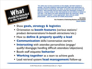 What
should be included
in the training?
© 2013 Marlys Arnold | ExhibitMarketersCafe.com | Page 5
• Show goals, strategy & logistics
• Orientation to booth features (various stations/
product demonstrations/in-booth attractions/etc.)
• How to deﬁne & properly qualify a lead
• Communication skills/conversation starters
• Interacting with attendee personalities (engage/
qualify/disengage; handling difﬁcult attendees/objections)
• Booth staff etiquette/behavior
• Working together as a team to achieve goals
• Lead retrieval system/lead management/follow-up
“It's often easy to focus exclusively on the display, but that would be a
mistake. Successful exhibitors understand that trade show marketing is a
specialized form of marketing. Too often, we learn by trial and error in this
business, when learning from an expert would save thousands of dollars in
expenses, countless hours in time, and hundreds (if not millions) of dollars in
lost sales. I can think of no other marketing where the expression, ‘penny
wise and pound foolish’ is more appropriate. Work with an exhibit
professional ... until you become an exhibit professional.”
Mel White
Vice President of Marketing/Business Development
Classic Exhibits
 