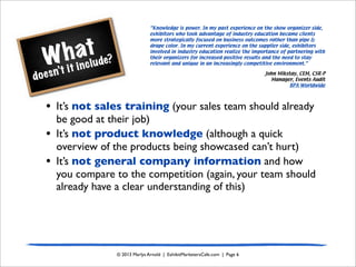 What
doesn’t it include?
© 2013 Marlys Arnold | ExhibitMarketersCafe.com | Page 6
• It’s not sales training (your sales team should already
be good at their job)
• It’s not product knowledge (although a quick
overview of the products being showcased can’t hurt)
• It’s not general company information and how
you compare to the competition (again, your team should
already have a clear understanding of this)
“Knowledge is power. In my past experience on the show organizer side,
exhibitors who took advantage of industry education became clients
more strategically focused on business outcomes rather than pipe &
drape color. In my current experience on the supplier side, exhibitors
involved in industry education realize the importance of partnering with
their organizers for increased positive results and the need to stay
relevant and unique in an increasingly competitive environment.”
John Mikstay, CEM, CSR-P
Manager, Events Audit
BPA Worldwide
 