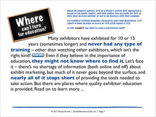Where
can I turn
for education?
© 2013 Marlys Arnold | ExhibitMarketersCafe.com | Page 7
Many exhibitors have exhibited for 10 or 15
years (sometimes longer) and never had any type of
training – other than watching other exhibitors, which isn’t the
right kind! Even if they believe in the importance of
education, they might not know where to ﬁnd it. Let’s face
it – there’s no shortage of information (both online and off) about
exhibit marketing, but much of it never goes beyond the surface, and
nearly all of it stops short of providing the tools needed to
take action. But there are places where quality exhibitor education
is provided. Read on to learn more ...
Tweet this!
Based on industry surveys, 85% of a visitor’s overall ﬁrst impression is
based on the booth staffer, and that staffer also accounts for 80% of
their ﬁnal decision whether or not to do business with that company
For exhibitor training programs focused on sales lead generation, 52%
report a leads increase in excess of 10% (CEIR report G-103)
So why wouldn’t you want to send a well-trained staff?
 
