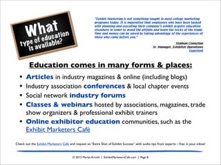What
type of education
is available?
© 2013 Marlys Arnold | ExhibitMarketersCafe.com | Page 8
Education comes in many forms & places:
• Articles in industry magazines & online (including blogs)
• Industry association conferences & local chapter events
• Social network industry forums
• Classes & webinars hosted by associations, magazines, trade
show organizers & professional exhibit trainers
• Online exhibitor education communities, such as the
Exhibit Marketers Café
Check out the Exhibit Marketers Café and request an “Extra Shot of Exhibit Success” with audio tips from experts – free in your inbox!
“Exhibit Marketing is not something taught in most college marketing
programs today. It is imperative that employees who have been tasked
with planning and executing their company’s exhibit acquire education
elsewhere in order to avoid the pitfalls and learn the tricks of the trade.
Time and money can be saved by taking advantage of the experiences of
those who came before you.”
Siobhan Connellan
Sr. Manager, Exhibitor Operations
Experient
 
