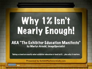 Why 1% Isn’t
Nearly Enough!
AKA “The Exhibitor Education Manifesto”
by Marlys Arnold, ImageSpecialist
Presented by ExhibitMarketersCafe.com
Taking a stand on exactly what exhibitor education is (and isn’t) ... plus why it matters
 