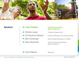 Speakers

Liam Condon

Chief Executive Officer,
Bayer CropScience

Markos Legas

President, Pegasus Coop

El Houssine Abbassi

Production Manager, Les Vergers Du Soleil

Ben Horsbrugh

Director Quality Management, UNIVEG

Marc Reichardt

Head of Commercial Operations,
Bayer CropScience

Paul Williams

Moderator

Page 3 • Fruit Logistica 2014 • Working together for Sustainable Agriculture

 