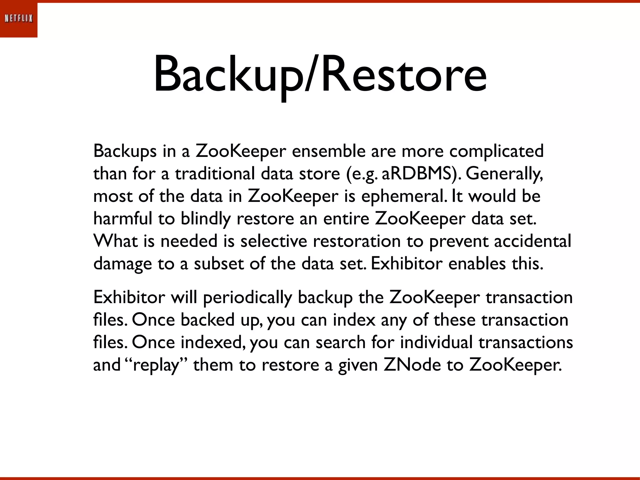 Backup/Restore
Backups in a ZooKeeper ensemble are more complicated
than for a traditional data store (e.g. aRDBMS). Generally,
most of the data in ZooKeeper is ephemeral. It would be
harmful to blindly restore an entire ZooKeeper data set.
What is needed is selective restoration to prevent accidental
damage to a subset of the data set. Exhibitor enables this.
Exhibitor will periodically backup the ZooKeeper transaction
ﬁles. Once backed up, you can index any of these transaction
ﬁles. Once indexed, you can search for individual transactions
and “replay” them to restore a given ZNode to ZooKeeper.
 