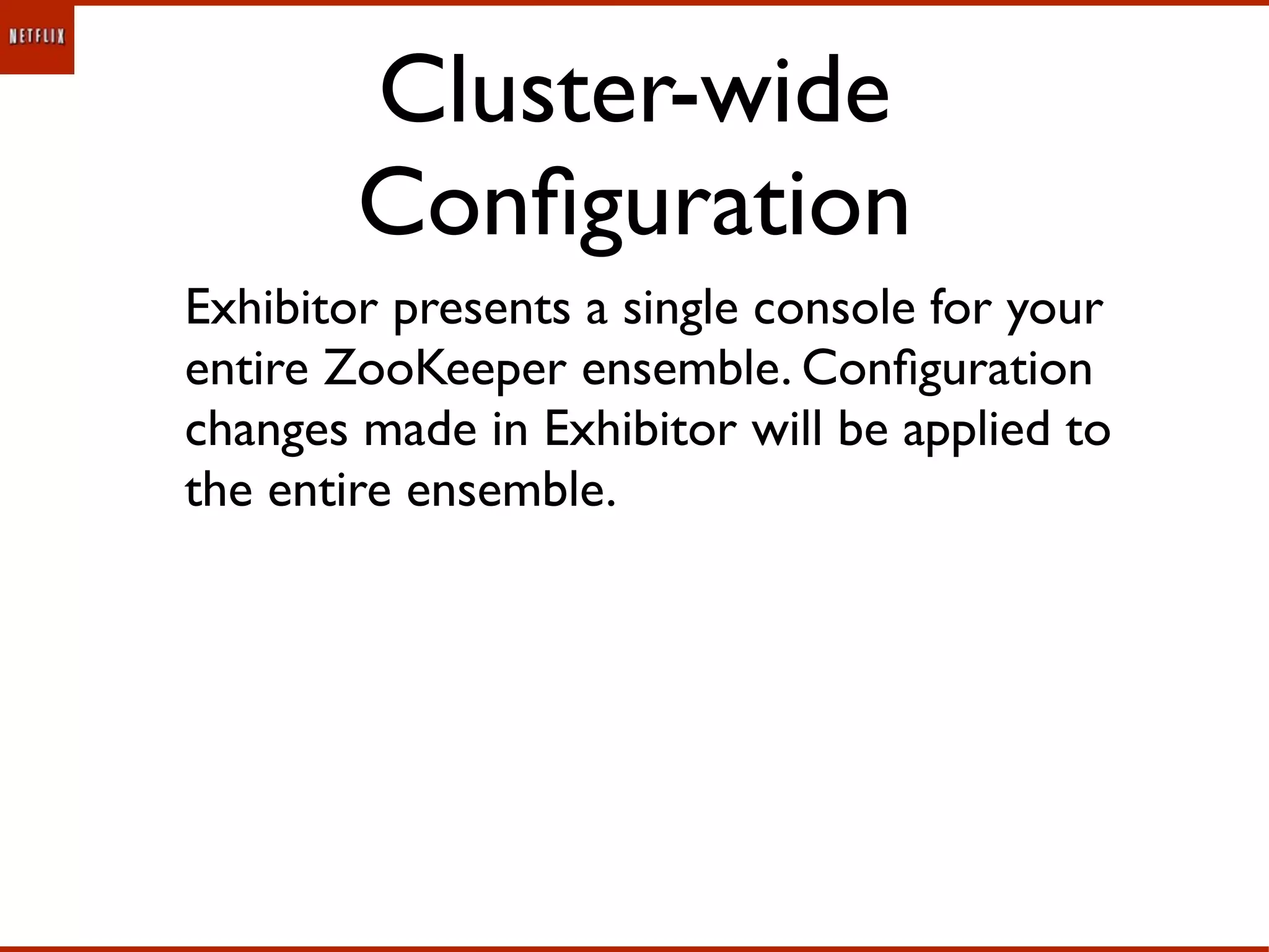 Cluster-wide
        Conﬁguration
Exhibitor presents a single console for your
entire ZooKeeper ensemble. Conﬁguration
changes made in Exhibitor will be applied to
the entire ensemble.
 