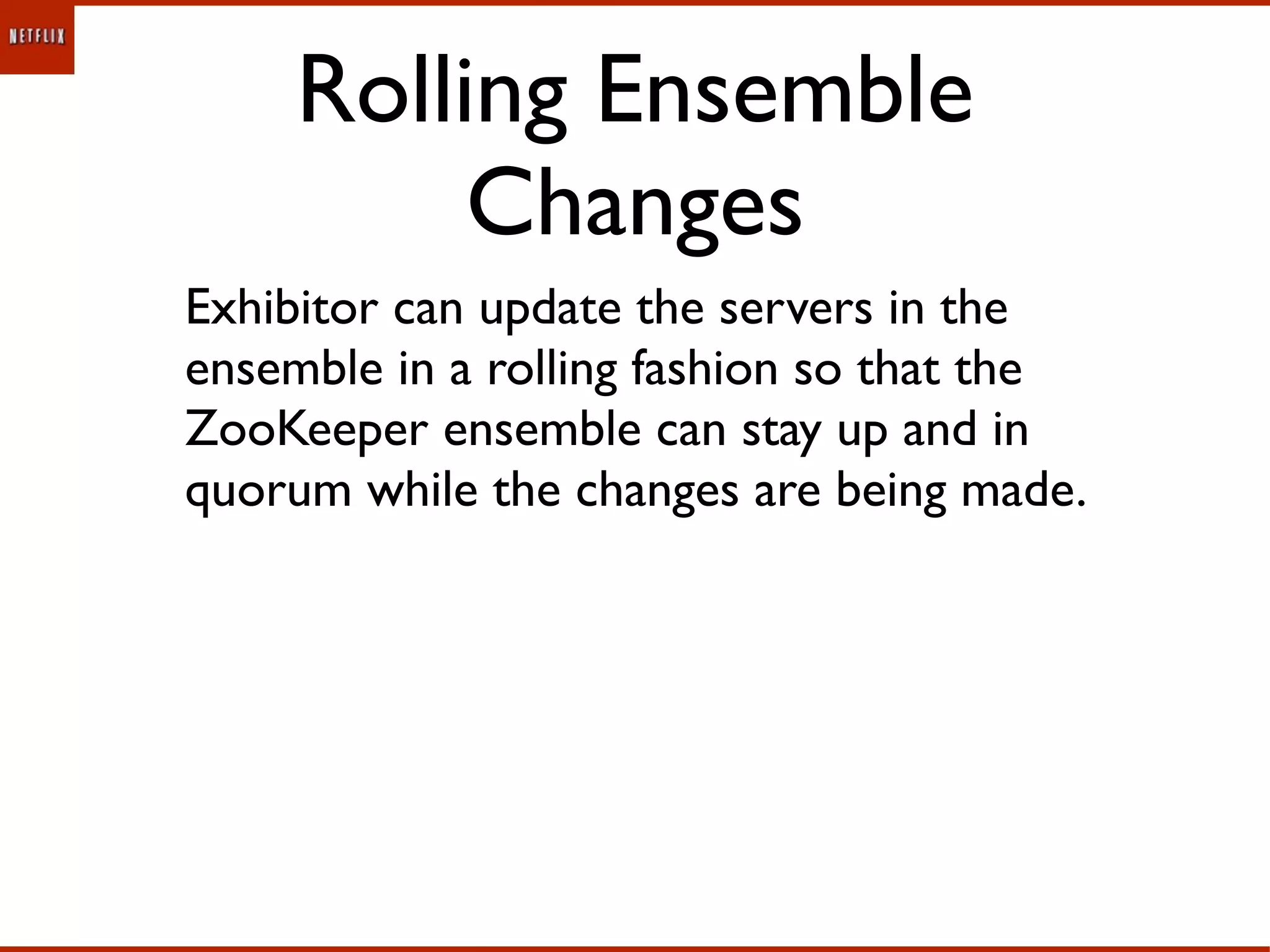 Rolling Ensemble
          Changes
Exhibitor can update the servers in the
ensemble in a rolling fashion so that the
ZooKeeper ensemble can stay up and in
quorum while the changes are being made.
 