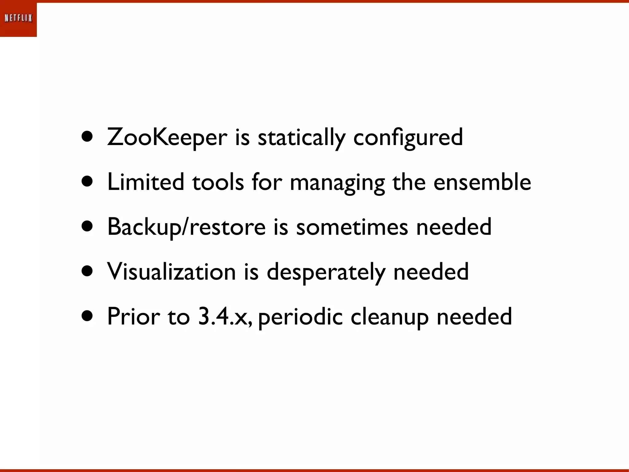 • ZooKeeper is statically conﬁgured
• Limited tools for managing the ensemble
• Backup/restore is sometimes needed
• Visualization is desperately needed
• Prior to 3.4.x, periodic cleanup needed
 