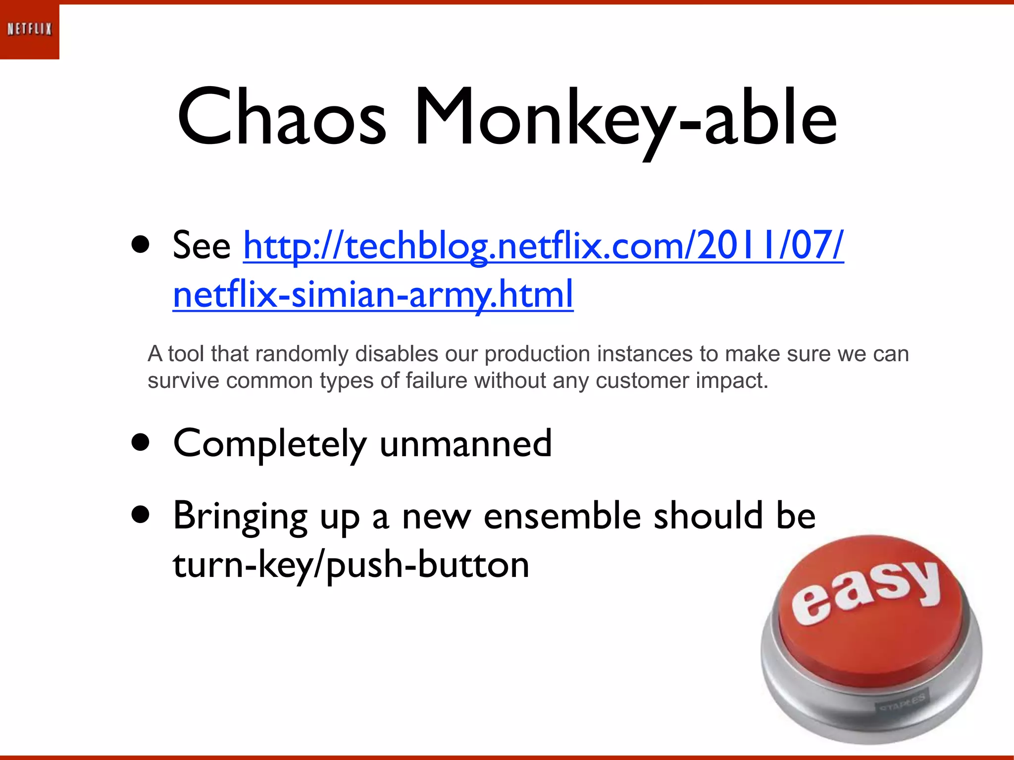 Chaos Monkey-able
• See http://techblog.netﬂix.com/2011/07/
   netﬂix-simian-army.html
 A tool that randomly disables our production instances to make sure we can
 survive common types of failure without any customer impact.


• Completely unmanned
• Bringing up a new ensemble should be
   turn-key/push-button
 