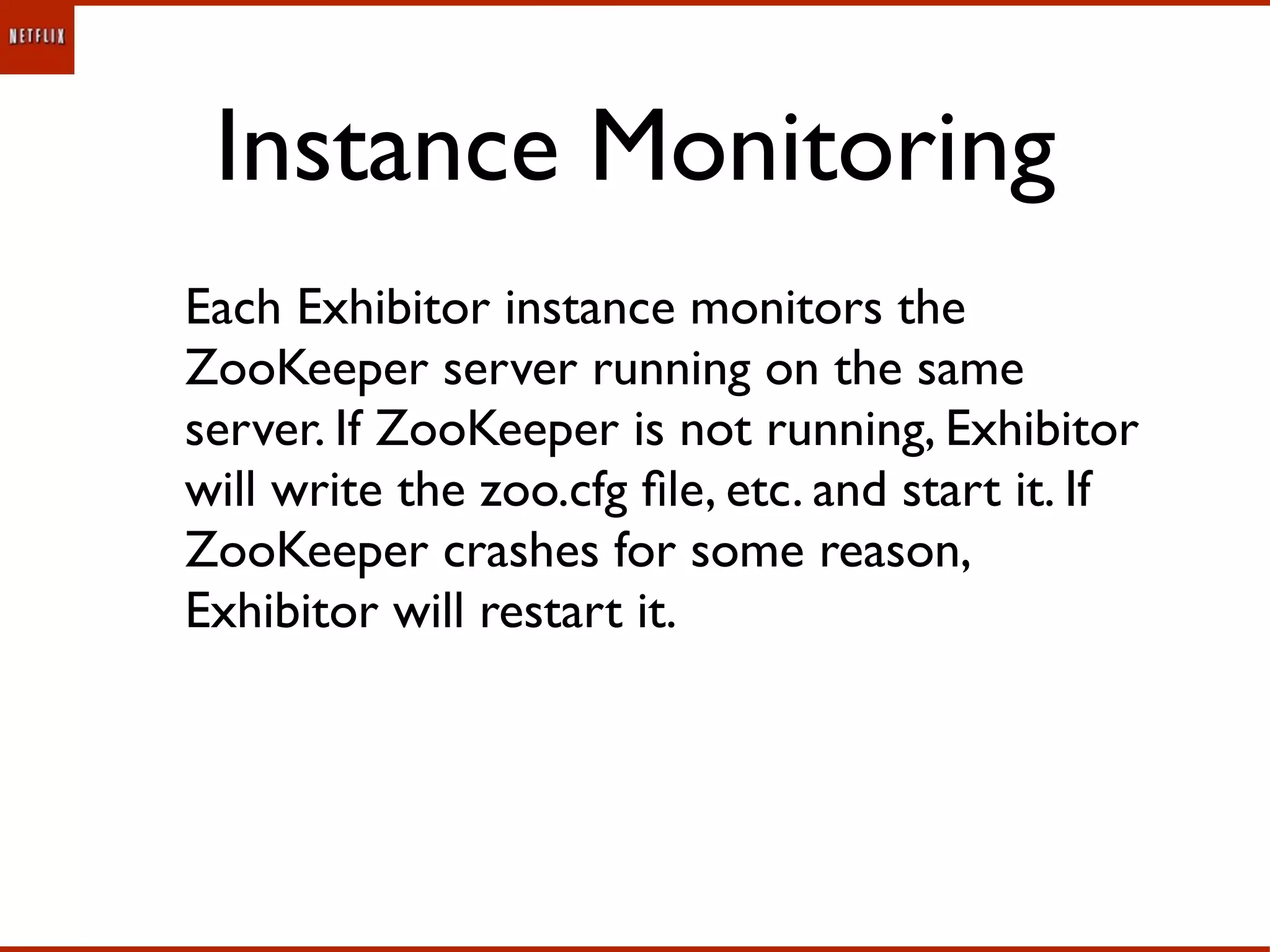 Instance Monitoring
Each Exhibitor instance monitors the
ZooKeeper server running on the same
server. If ZooKeeper is not running, Exhibitor
will write the zoo.cfg ﬁle, etc. and start it. If
ZooKeeper crashes for some reason,
Exhibitor will restart it.
 