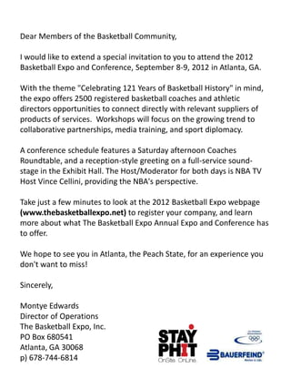 Dear Members of the Basketball Community,

I would like to extend a special invitation to you to attend the 2012
Basketball Expo and Conference, September 8-9, 2012 in Atlanta, GA.

With the theme "Celebrating 121 Years of Basketball History" in mind,
the expo offers 2500 registered basketball coaches and athletic
directors opportunities to connect directly with relevant suppliers of
products of services. Workshops will focus on the growing trend to
collaborative partnerships, media training, and sport diplomacy.

A conference schedule features a Saturday afternoon Coaches
Roundtable, and a reception-style greeting on a full-service sound-
stage in the Exhibit Hall. The Host/Moderator for both days is NBA TV
Host Vince Cellini, providing the NBA's perspective.

Take just a few minutes to look at the 2012 Basketball Expo webpage
(www.thebasketballexpo.net) to register your company, and learn
more about what The Basketball Expo Annual Expo and Conference has
to offer.

We hope to see you in Atlanta, the Peach State, for an experience you
don't want to miss!

Sincerely,

Montye Edwards
Director of Operations
The Basketball Expo, Inc.
PO Box 680541
Atlanta, GA 30068
p) 678-744-6814
 