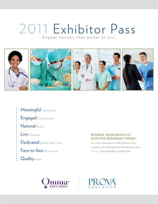 2011 Exhibitor Pass
                Engage learners that matter to you.




Meaningful Interactions
Engaged Professionals
National Reach
Live Programs                          ReseRve YouR Booth at
                                       ouR live pRogRams todaY!
Dedicated Exhibit Hall Times           For more information on the Exhibitor Pass,
                                       contact us at exhibitpass@omniaeducation.com
Face-to-face Discussions               or call   Marshall Miller, 267.898.0706


Quality Leads
 